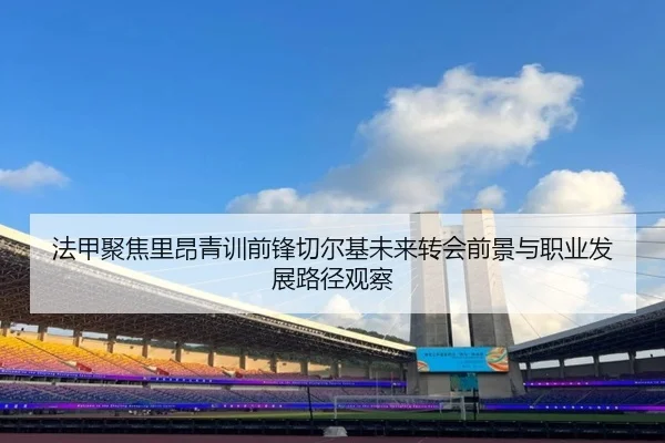 法甲聚焦里昂青训前锋切尔基未来转会前景与职业发展路径观察